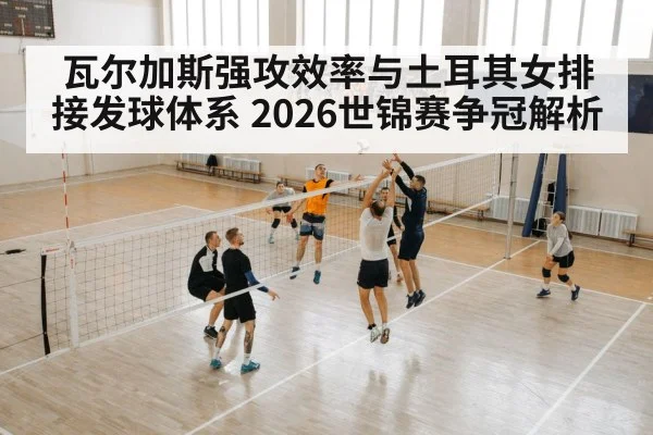 瓦尔加斯强攻效率与土耳其女排接发球体系 2026世锦赛争冠解析