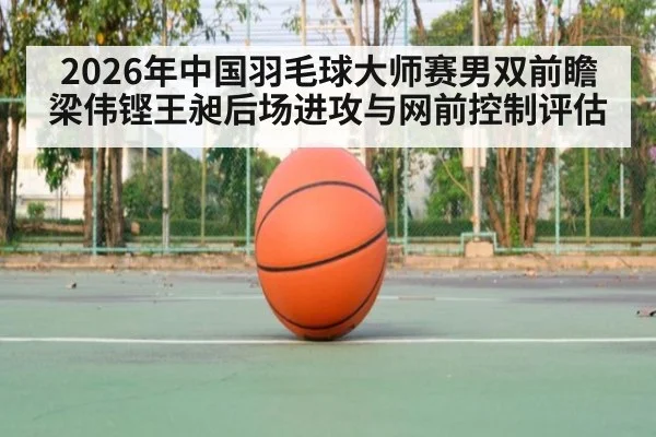 2026年中国羽毛球大师赛男双前瞻 梁伟铿王昶后场进攻与网前控制评估